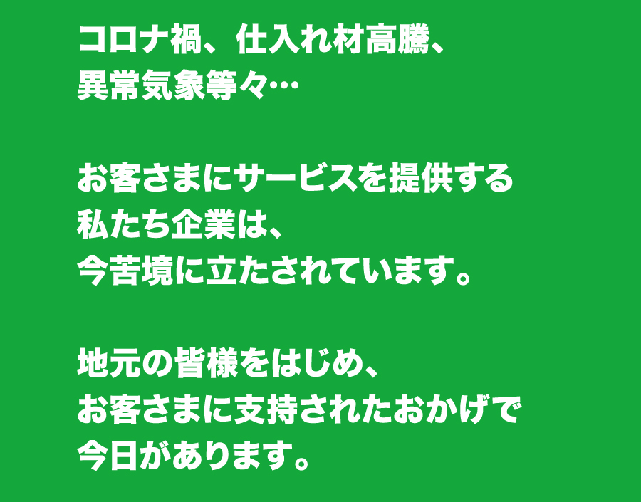 コロナ禍、仕入れ材高騰、異常気象等々…　お客さまにサービスを提供する私たち企業は、今苦境に立たされています。地元の皆様をはじめ、お客さまに支持されたおかげで今日があります。