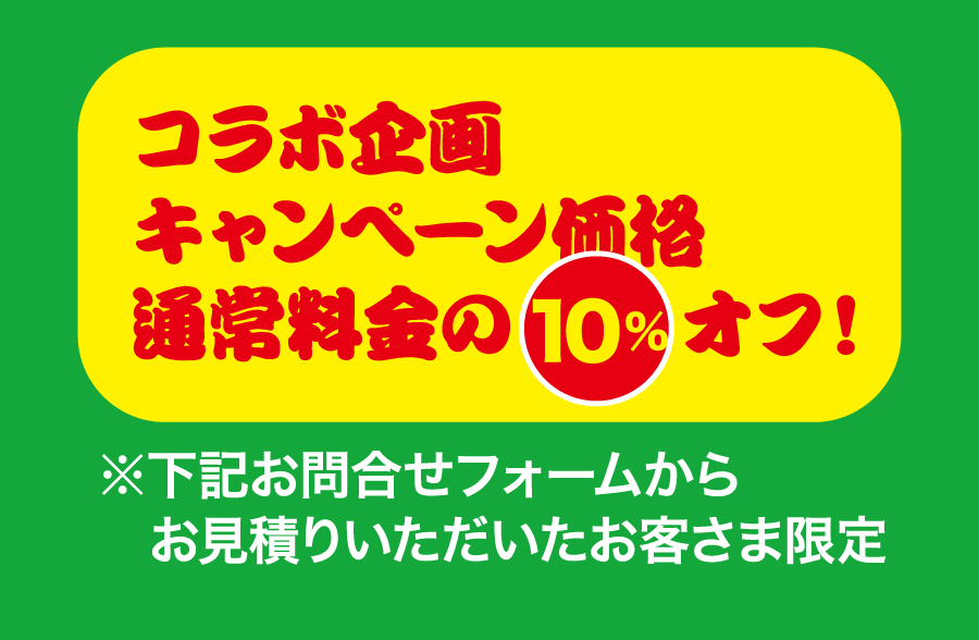 コラボ企画キャンペーン価格通常料金の10%オフ！
※下記お問合せフォームからお見積りいただいたお客様限定
